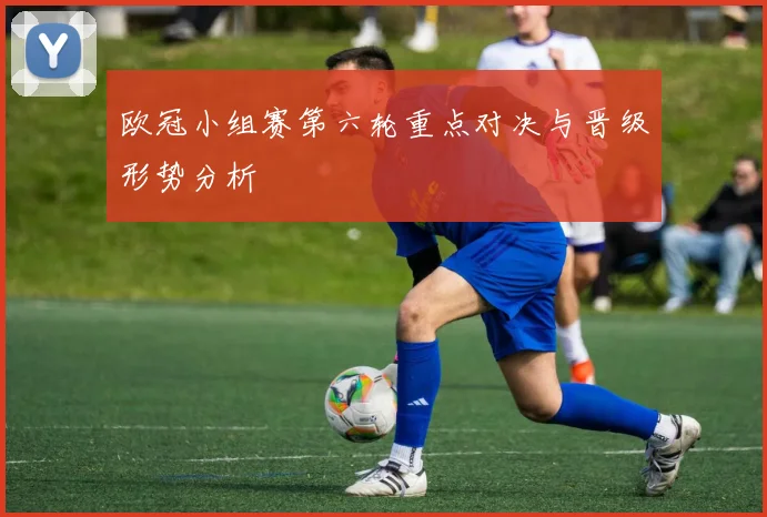 欧冠小组赛第六轮重点对决与晋级形势分析