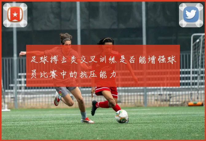 足球搏击类交叉训练是否能增强球员比赛中的抗压能力