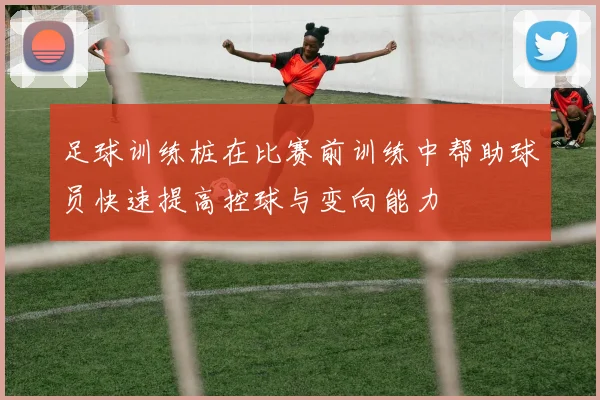 足球训练桩在比赛前训练中帮助球员快速提高控球与变向能力